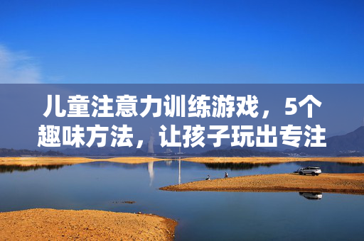 儿童注意力训练游戏，5个趣味方法，让孩子玩出专注力，儿童注意力训练，5个趣味游戏，玩出专注力