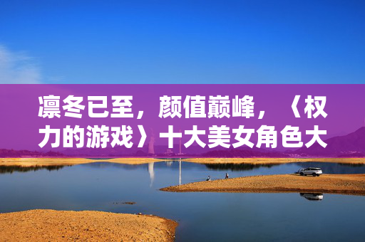 凛冬已至,颜值巅峰,〈权力的游戏〉十大美女角色大盘点,〈权力的游戏〉颜值巅峰,十大美女角色大盘点
