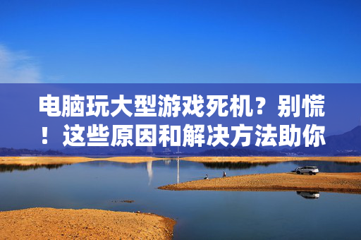 电脑玩大型游戏死机?别慌!这些原因和解决方法助你畅享游戏,电脑大型游戏死机?原因与解决方法助你畅玩