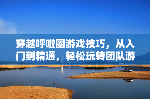 穿越呼啦圈游戏技巧，从入门到精通，轻松玩转团队游戏，穿越呼啦圈，从入门到精通，轻松玩转团队游戏