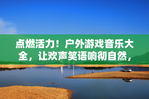 点燃活力！户外游戏音乐大全，让欢声笑语响彻自然，点燃活力！户外游戏音乐大全，让欢声笑语响彻自然