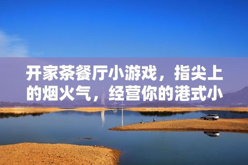 开家茶餐厅小游戏，指尖上的烟火气，经营你的港式小江湖，指尖烟火气，经营港式小江湖