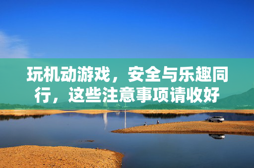 玩机动游戏，安全与乐趣同行，这些注意事项请收好