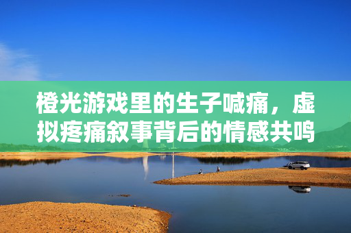 橙光游戏里的生子喊痛，虚拟疼痛叙事背后的情感共鸣与叙事张力
