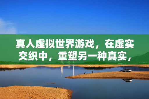 真人虚拟世界游戏，在虚实交织中，重塑另一种真实，虚实交织间，重塑另一种真实