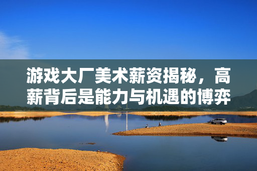 游戏大厂美术薪资揭秘，高薪背后是能力与机遇的博弈，游戏大厂美术薪资揭秘，高薪背后的能力与机遇博弈