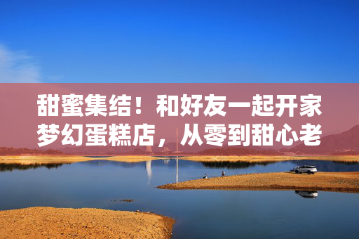 甜蜜集结！和好友一起开家梦幻蛋糕店，从零到甜心老板的成长攻略，甜蜜集结！和好友开梦幻蛋糕店，从零到甜心老板的成长攻略