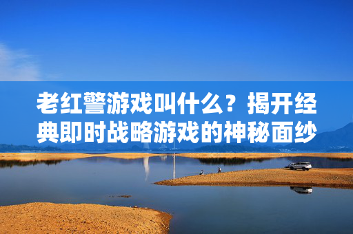 老红警游戏叫什么？揭开经典即时战略游戏的神秘面纱，命令与征服，红色警戒，揭开经典即时战略游戏的神秘面纱