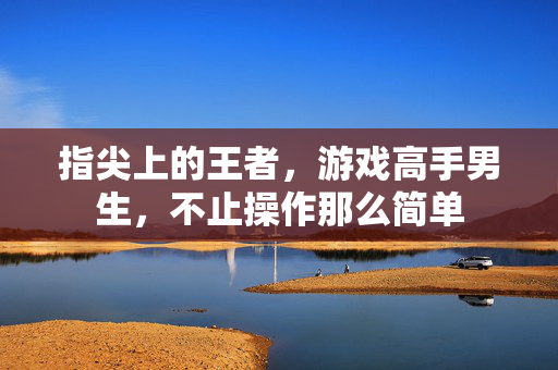 指尖上的王者，游戏高手男生，不止操作那么简单