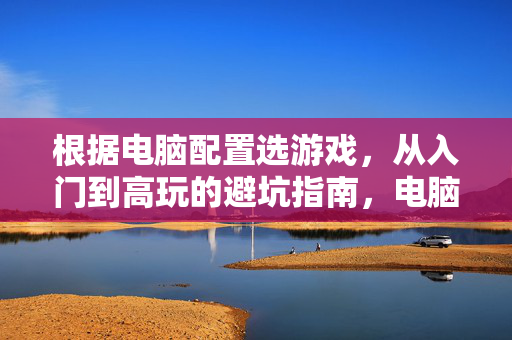 根据电脑配置选游戏，从入门到高玩的避坑指南，电脑配置选游戏避坑指南，从入门到高玩