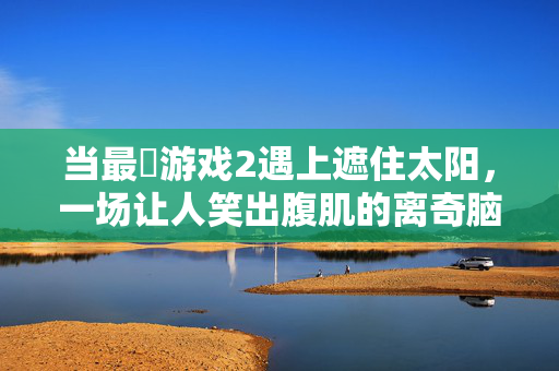 当最囧游戏2遇上遮住太阳，一场让人笑出腹肌的离奇脑洞，最囧游戏2遇上遮太阳，离奇脑洞笑出腹肌