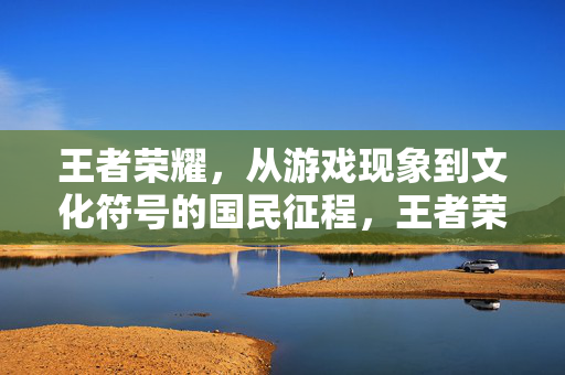 王者荣耀，从游戏现象到文化符号的国民征程，王者荣耀，从游戏现象到文化符号的国民征程