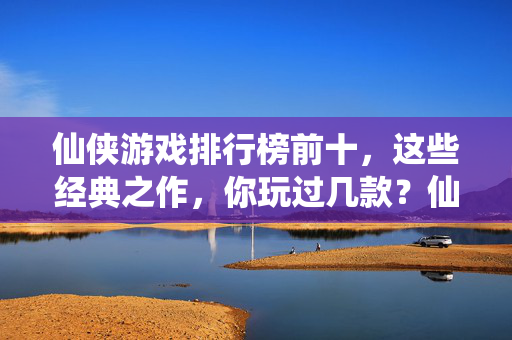 仙侠游戏排行榜前十，这些经典之作，你玩过几款？仙侠游戏排行榜前十经典之作，你玩过几款？
