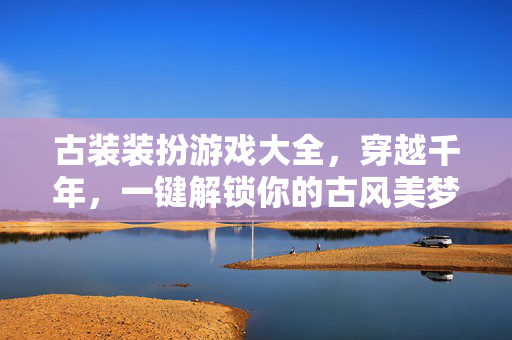 古装装扮游戏大全，穿越千年，一键解锁你的古风美梦，古装装扮游戏，穿越千年，一键解锁古风美梦