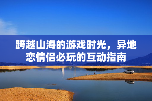 跨越山海的游戏时光，异地恋情侣必玩的互动指南