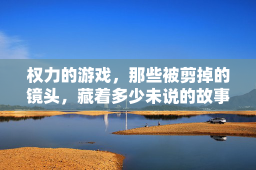 权力的游戏，那些被剪掉的镜头，藏着多少未说的故事？权力的游戏删减镜头，隐藏故事