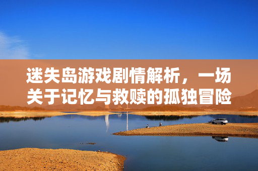 迷失岛游戏剧情解析，一场关于记忆与救赎的孤独冒险，迷失岛游戏剧情解析，记忆救赎的孤独冒险