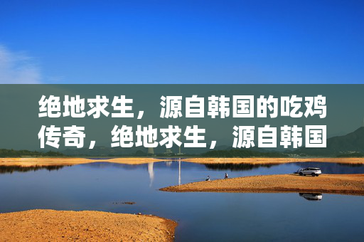 绝地求生，源自韩国的吃鸡传奇，绝地求生，源自韩国的吃鸡传奇