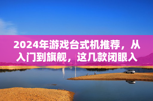 2024年游戏台式机推荐，从入门到旗舰，这几款闭眼入不踩坑！