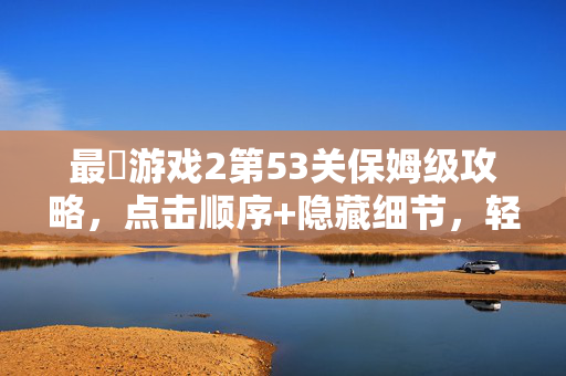 最囧游戏2第53关保姆级攻略，点击顺序+隐藏细节，轻松通关！最囧游戏2第53关保姆级攻略，点击顺序+隐藏细节，轻松通关