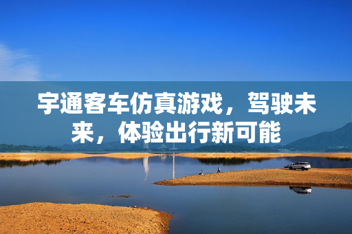 宇通客车仿真游戏，驾驶未来，体验出行新可能
