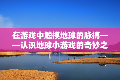 在游戏中触摸地球的脉搏——认识地球小游戏的奇妙之旅,在游戏中触摸地球脉搏,奇妙之旅
