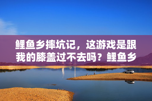 鲤鱼乡摔坑记,这游戏是跟我的膝盖过不去吗?鲤鱼乡摔坑记,这游戏是跟我的膝盖过不去吗?