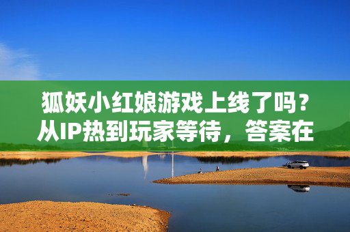 狐妖小红娘游戏上线了吗？从IP热到玩家等待，答案在这里，狐妖小红娘游戏上线了吗？从IP热到玩家等待，答案在这里