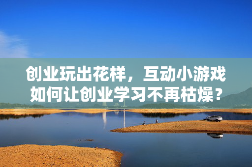 创业玩出花样，互动小游戏如何让创业学习不再枯燥？互动小游戏，让创业学习告别枯燥
