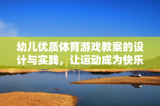 幼儿优质体育游戏教案的设计与实践，让运动成为快乐的童年密码，幼儿体育游戏教案设计实践，解锁快乐童年运动密码