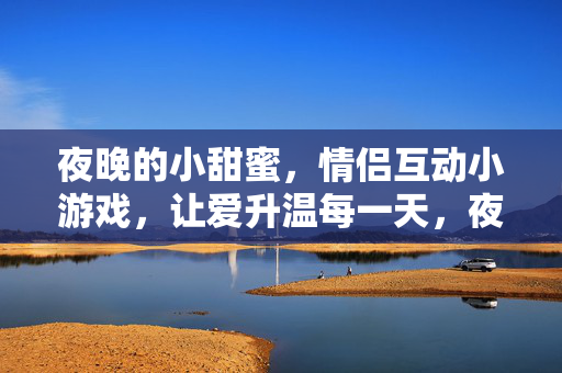 夜晚的小甜蜜，情侣互动小游戏，让爱升温每一天，夜晚情侣互动小游戏，甜蜜升温每一天