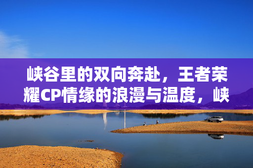 峡谷里的双向奔赴，王者荣耀CP情缘的浪漫与温度，峡谷双向奔赴，王者荣耀CP的浪漫与温度