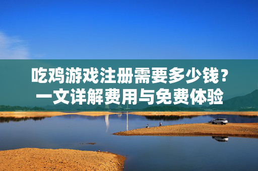 吃鸡游戏注册需要多少钱？一文详解费用与免费体验