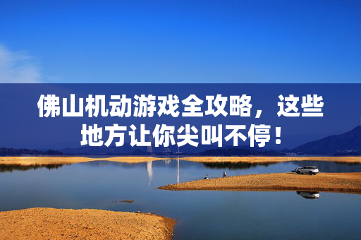 佛山机动游戏全攻略，这些地方让你尖叫不停！