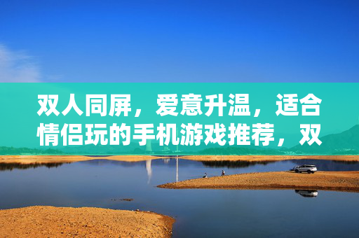 双人同屏，爱意升温，适合情侣玩的手机游戏推荐，双人同屏爱意升温，情侣手机游戏推荐
