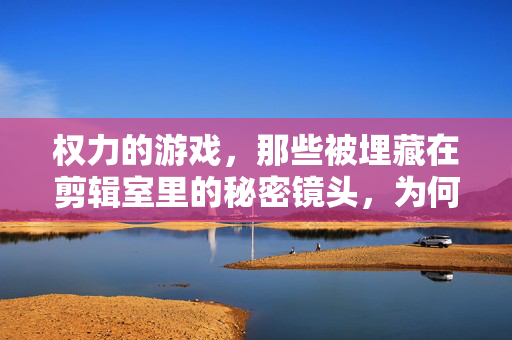 权力的游戏，那些被埋藏在剪辑室里的秘密镜头，为何我们从未看到？权力的游戏剪辑室秘密镜头，为何我们从未看到？