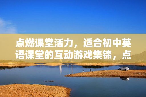 点燃课堂活力，适合初中英语课堂的互动游戏集锦，点燃活力，初中英语课堂互动游戏集锦