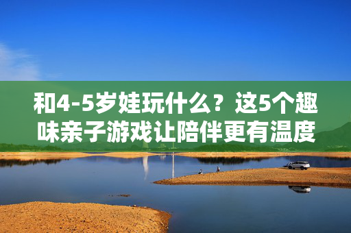 和4-5岁娃玩什么？这5个趣味亲子游戏让陪伴更有温度，4-5岁娃的趣味亲子游戏，让陪伴更有温度