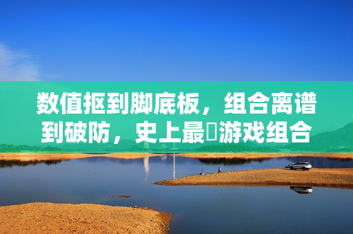 数值抠到脚底板，组合离谱到破防，史上最囧游戏组合的迷你狂欢，数值抠门组合离谱破防！史上最囧游戏迷你狂欢
