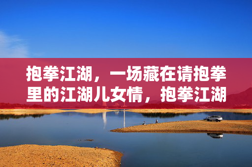 抱拳江湖，一场藏在请抱拳里的江湖儿女情，抱拳江湖儿女情