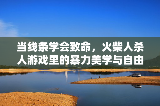 当线条学会致命，火柴人杀人游戏里的暴力美学与自由狂欢，线条学会致命，火柴人杀人游戏的暴力美学与自由狂欢