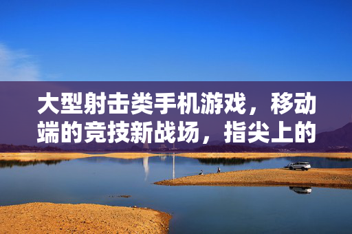 大型射击类手机游戏，移动端的竞技新战场，指尖上的枪林弹雨，移动竞技新战场，指尖枪林弹雨