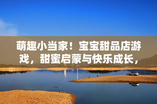萌趣小当家！宝宝甜品店游戏，甜蜜启蒙与快乐成长，萌趣宝宝甜品店，甜蜜启蒙快乐成长