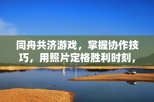 同舟共济游戏，掌握协作技巧，用照片定格胜利时刻，同舟共济，定格胜利瞬间