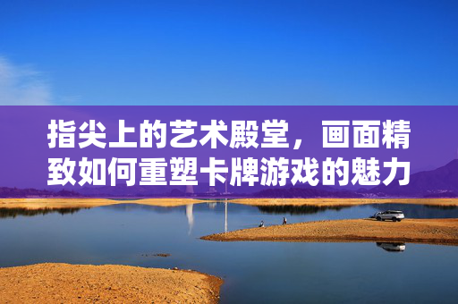 指尖上的艺术殿堂，画面精致如何重塑卡牌游戏的魅力，指尖艺术，画面精致重塑卡牌游戏魅力