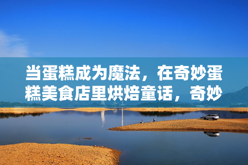 当蛋糕成为魔法,在奇妙蛋糕美食店里烘焙童话,奇妙蛋糕店,魔法烘焙童话