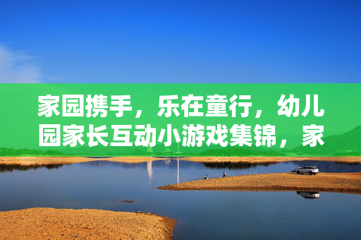 家园携手,乐在童行,幼儿园家长互动小游戏集锦,家园携手乐童行,幼儿园家长互动小游戏集锦