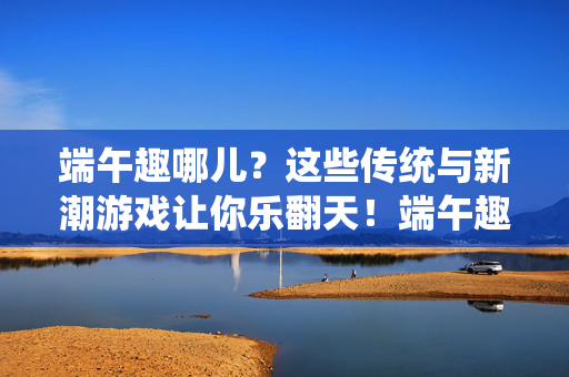 端午趣哪儿？这些传统与新潮游戏让你乐翻天！端午趣玩不停，传统与新潮游戏乐翻天！