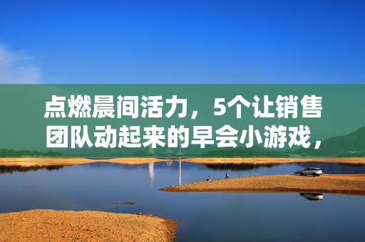 点燃晨间活力，5个让销售团队动起来的早会小游戏，激活销售晨会，5个让团队动起来的小游戏