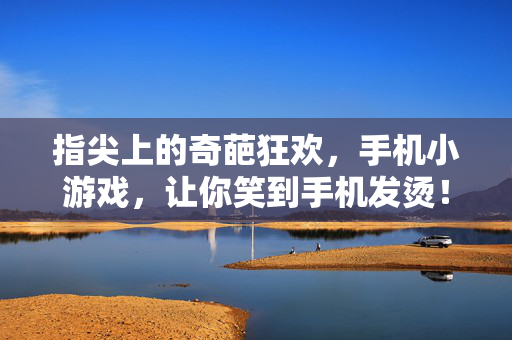 指尖上的奇葩狂欢，手机小游戏，让你笑到手机发烫！